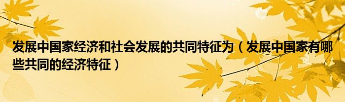 发展中国家经济和社会发展的共同特征为（发展中国家有哪些共同的经济特征）