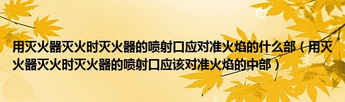 用灭火器灭火时灭火器的喷射口应对准火焰的什么部（用灭火器灭火时灭火器的喷射口应该对准火焰的中部）