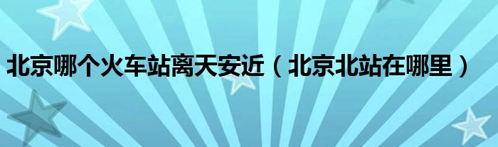 北京哪个火车站离天安近（北京北站在哪里）