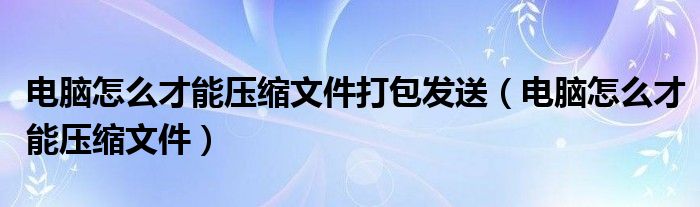 电脑怎么才能压缩文件打包发送（电脑怎么才能压缩文件）