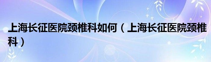 上海长征医院颈椎科如何（上海长征医院颈椎科）