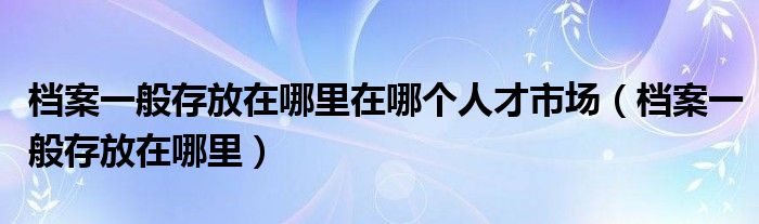 档案一般存放在哪里在哪个人才市场（档案一般存放在哪里）