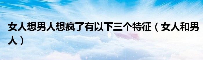 女人想男人想疯了有以下三个特征（女人和男人）