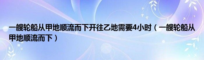 一艘轮船从甲地顺流而下开往乙地需要4小时（一艘轮船从甲地顺流而下）