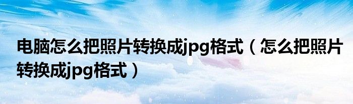 电脑怎么把照片转换成jpg格式（怎么把照片转换成jpg格式）