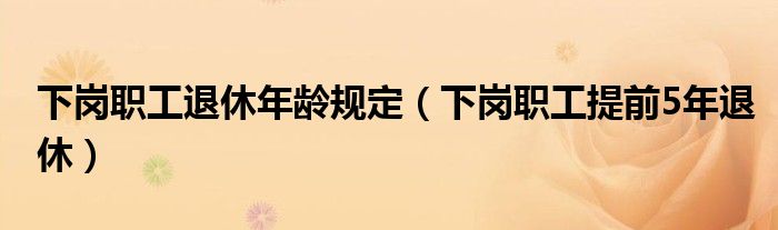 下岗职工退休年龄规定（下岗职工提前5年退休）