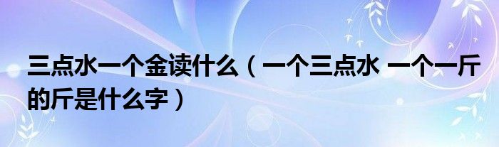 三点水一个金读什么（一个三点水 一个一斤的斤是什么字）