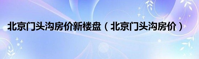 北京门头沟房价新楼盘（北京门头沟房价）