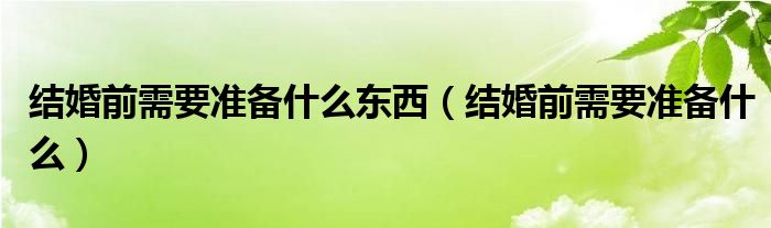 结婚前需要准备什么东西（结婚前需要准备什么）