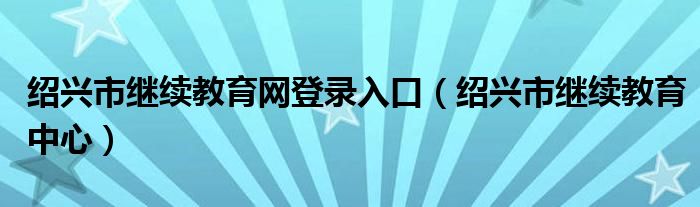 绍兴市继续教育网登录入口（绍兴市继续教育中心）