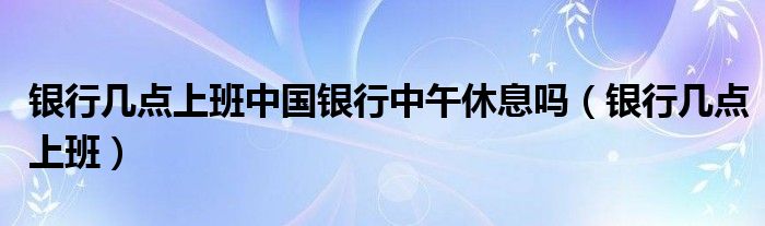 银行几点上班中国银行中午休息吗（银行几点上班）