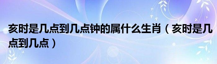 亥时是几点到几点钟的属什么生肖（亥时是几点到几点）