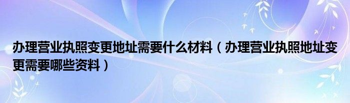 办理营业执照变更地址需要什么材料（办理营业执照地址变更需要哪些资料）