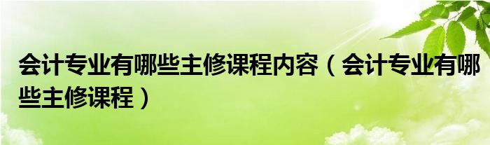 会计专业有哪些主修课程内容（会计专业有哪些主修课程）