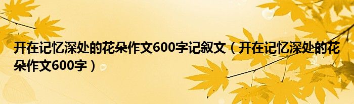 开在记忆深处的花朵作文600字记叙文（开在记忆深处的花朵作文600字）