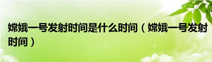 嫦娥一号发射时间是什么时间（嫦娥一号发射时间）