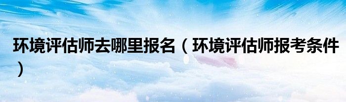 环境评估师去哪里报名（环境评估师报考条件）