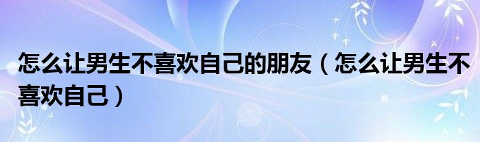 怎么让男生不喜欢自己的朋友（怎么让男生不喜欢自己）