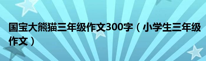 国宝大熊猫三年级作文300字（小学生三年级作文）