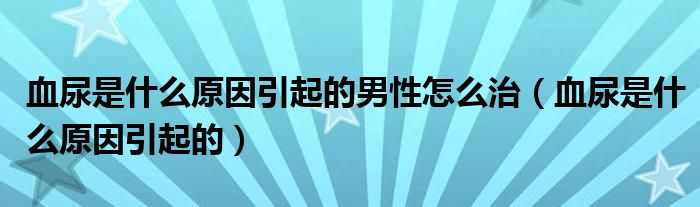 血尿是什么原因引起的男性怎么治（血尿是什么原因引起的）