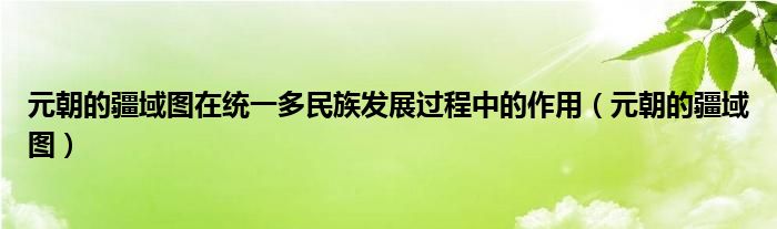 元朝的疆域图在统一多民族发展过程中的作用（元朝的疆域图）