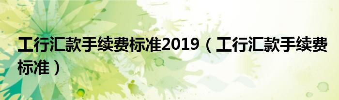 工行汇款手续费标准2019（工行汇款手续费标准）