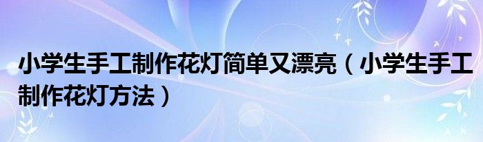 小学生手工制作花灯简单又漂亮（小学生手工制作花灯方法）