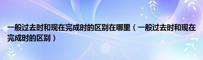 一般过去时和现在完成时的区别在哪里（一般过去时和现在完成时的区别）