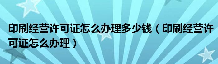 印刷经营许可证怎么办理多少钱（印刷经营许可证怎么办理）