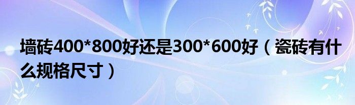 墙砖400*800好还是300*600好（瓷砖有什么规格尺寸）