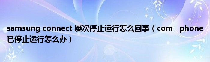 samsung connect 屡次停止运行怎么回事（com   phone已停止运行怎么办）