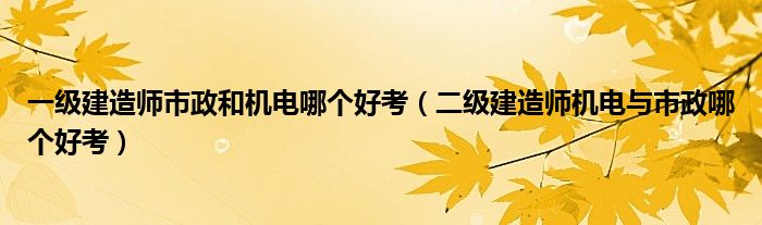 一级建造师市政和机电哪个好考（二级建造师机电与市政哪个好考）