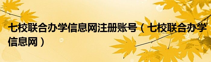 七校联合办学信息网注册账号（七校联合办学信息网）