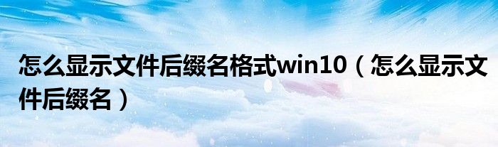 怎么显示文件后缀名格式win10（怎么显示文件后缀名）