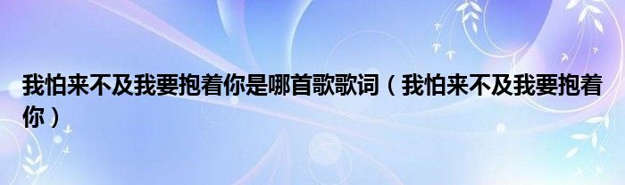 我怕来不及我要抱着你是哪首歌歌词（我怕来不及我要抱着你）