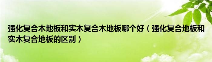 强化复合木地板和实木复合木地板哪个好（强化复合地板和实木复合地板的区别）