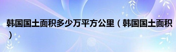 韩国国土面积多少万平方公里（韩国国土面积）