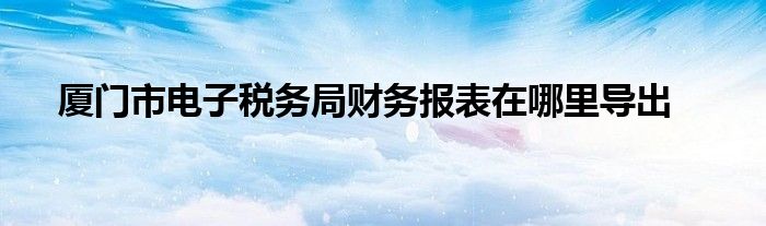 厦门市电子税务局财务报表在哪里导出