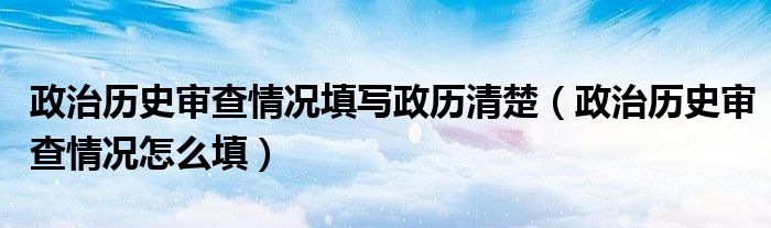 政治历史审查情况填写政历清楚（政治历史审查情况怎么填）