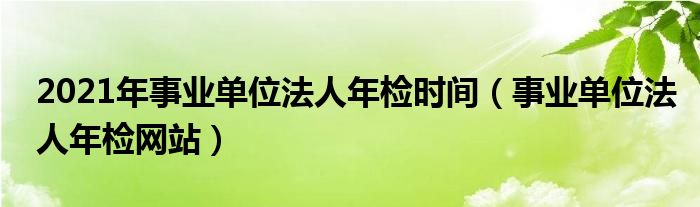 2021年事业单位法人年检时间（事业单位法人年检网站）