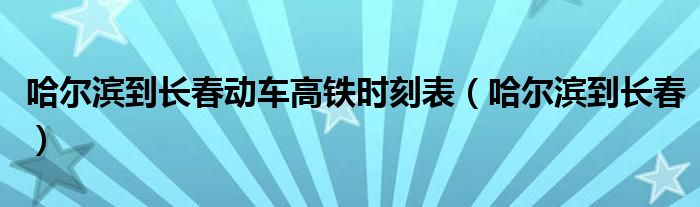 哈尔滨到长春动车高铁时刻表（哈尔滨到长春）