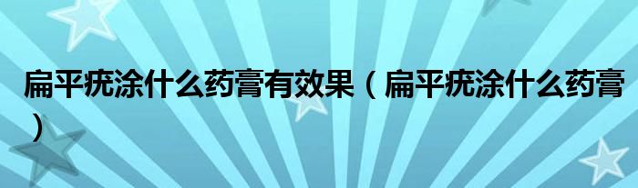 扁平疣涂什么药膏有效果（扁平疣涂什么药膏）