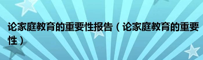 论家庭教育的重要性报告（论家庭教育的重要性）