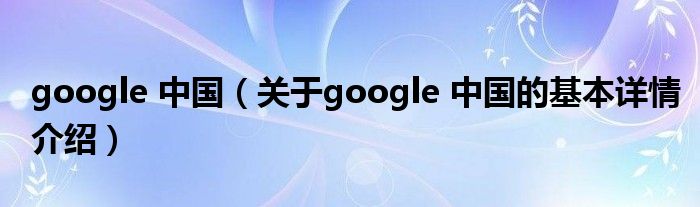 google 中国（关于google 中国的基本详情介绍）