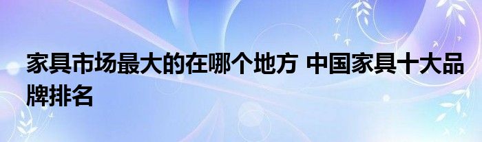 家具市场最大的在哪个地方 中国家具十大品牌排名