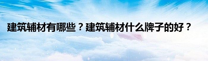 建筑辅材有哪些？建筑辅材什么牌子的好？