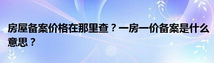 房屋备案价格在那里查？一房一价备案是什么意思？