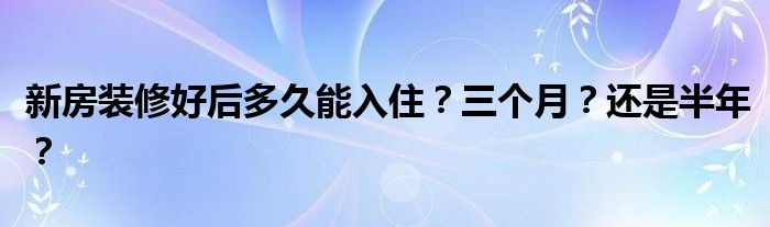 新房装修好后多久能入住？三个月？还是半年？