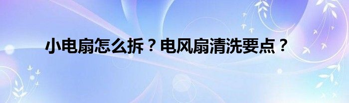 小电扇怎么拆？电风扇清洗要点？