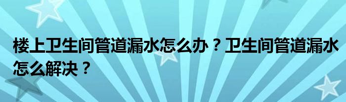 楼上卫生间管道漏水怎么办？卫生间管道漏水怎么解决？